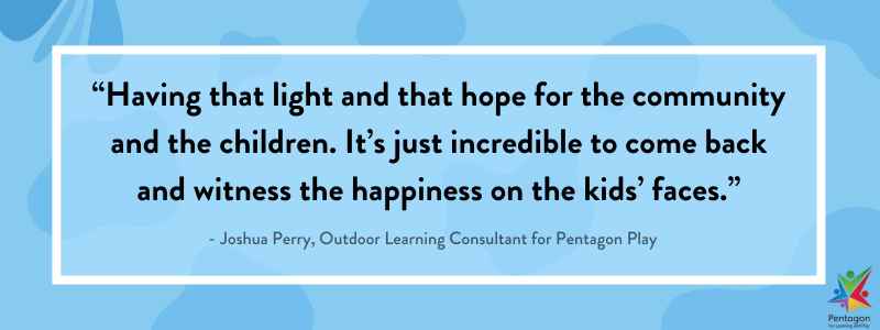 A blue quote box saying “Having that light and that hope for the community and the children. It’s just incredible to come back and witness the happiness on the kids’ faces.”, said by Joshua Perry, Outdoor Learning Consultant for Pentagon Play.