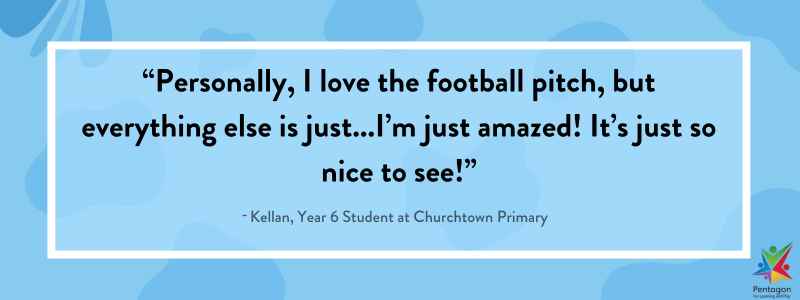 Blue quote box that says “Personally, I love the football pitch, but everything else is just...I’m just amazed! It’s just so nice to see!”, said by Kellan, a Year 6 Student at Churchtown Primary.