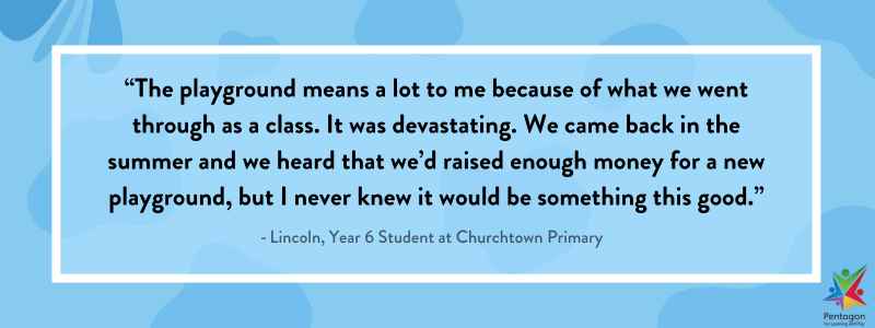 A blue quote box that says "The playground means a lot to me because of what we went through as a class. It was devastating. We came back in the summer and we heard that we’d raised enough money for a new playground, but I never knew it would be something this good.”, which was said by Lincoln, a Year 6 student at Churchtown Primary.