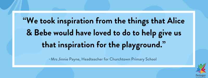 A blue quote box that says “We took inspiration from the things that Alice & Bebe would have loved to do to help give us that inspiration for the playground.”, said by Jinnie Payne, the Headteacher for Churchtown Primary School.